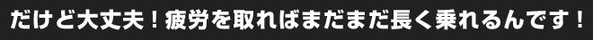 だけど大丈夫！疲労を取ればまだまだ長く乗れるんです！