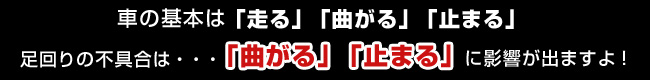 車の基本は走る、曲がる、止まる・・・足回りの不具合は曲がる・止まるに影響がでますよ！